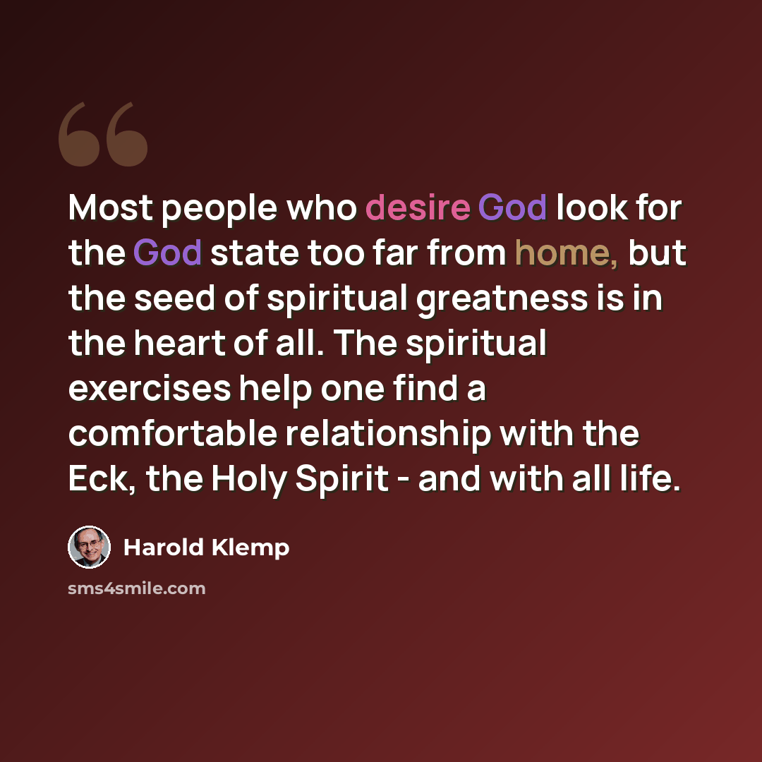 “Most people who desire God look for the God state too far from home, but the seed of spiritual greatness is in the heart of all. The spiritual exercises help one find a comfortable relationship with the Eck, the Holy Spirit - and with all life.” quote by Harold Klemp