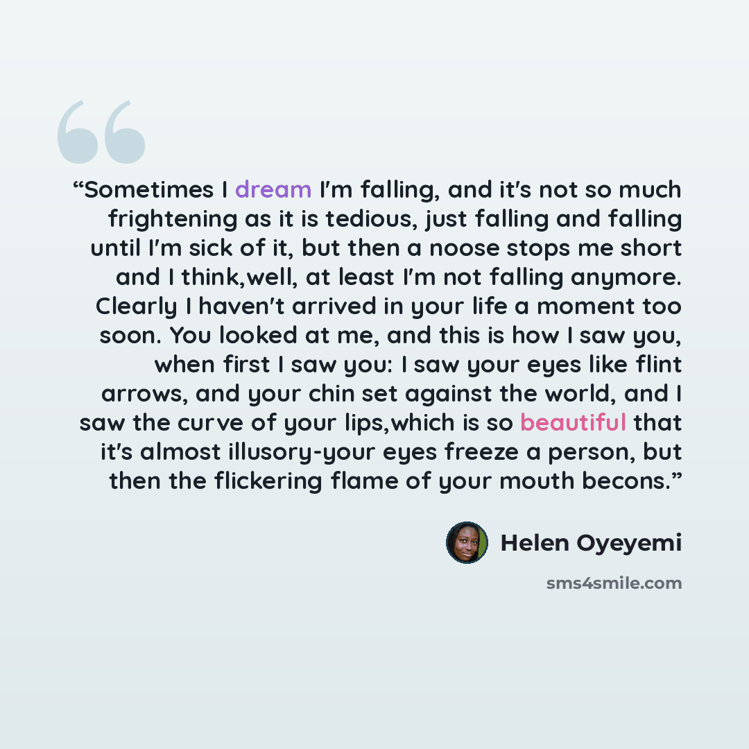 “Sometimes I dream I'm falling, and it's not so much frightening as it is tedious, just falling and falling until I'm sick of it, but then a noose stops me short and I think,well, at least I'm not falling anymore. Clearly I haven't arrived in your life a moment too soon. You looked at me, and this…” quote by Helen Oyeyemi