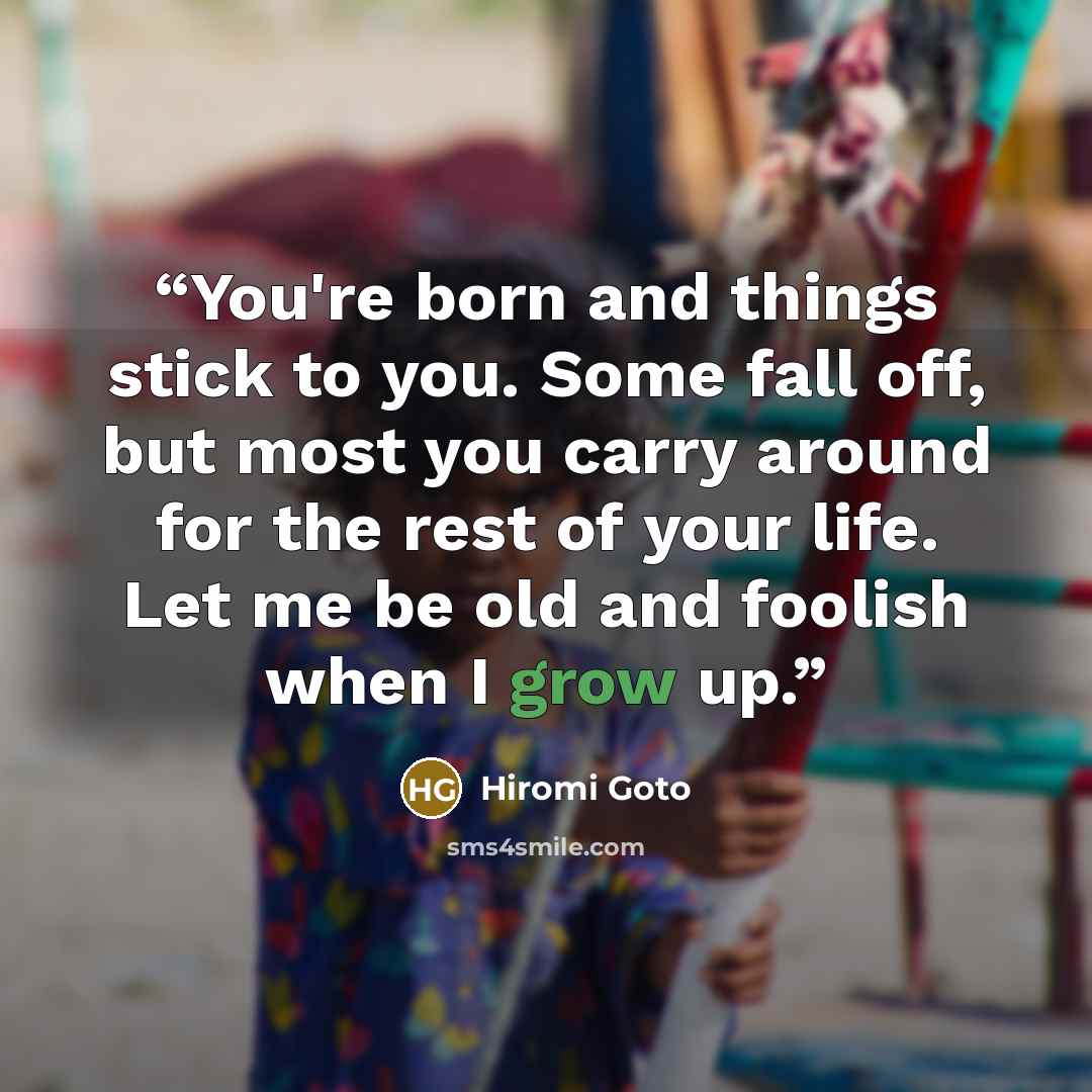 “You're born and things stick to you. Some fall off, but most you carry around for the rest of your life. Let me be old and foolish when I grow up.” quote by Hiromi Goto