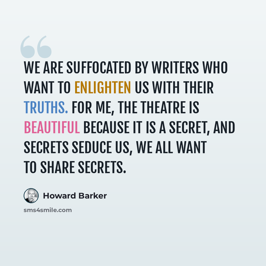 “We are suffocated by writers who want to enlighten us with their truths. For me, the theatre is beautiful because it is a secret, and secrets seduce us, we all want to share secrets.” quote by Howard Barker