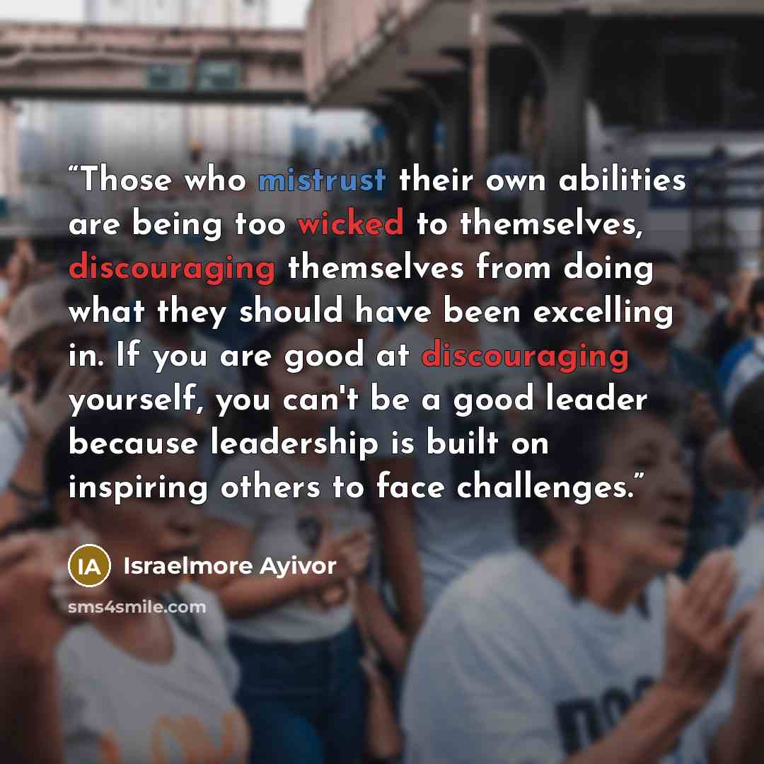 “Those who mistrust their own abilities are being too wicked to themselves, discouraging themselves from doing what they should have been excelling in. If you are good at discouraging yourself, you can't be a good leader because leadership is built on inspiring others to face challenges.” quote by Israelmore Ayivor