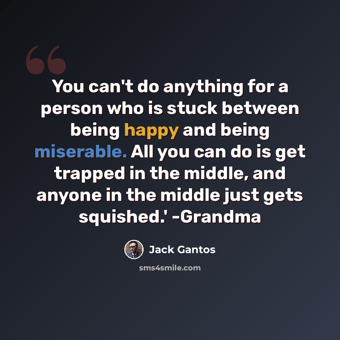 “You can't do anything for a person who is stuck between being happy and being miserable. All you can do is get trapped in the middle, and anyone in the middle just gets squished.' -Grandma” quote by Jack Gantos