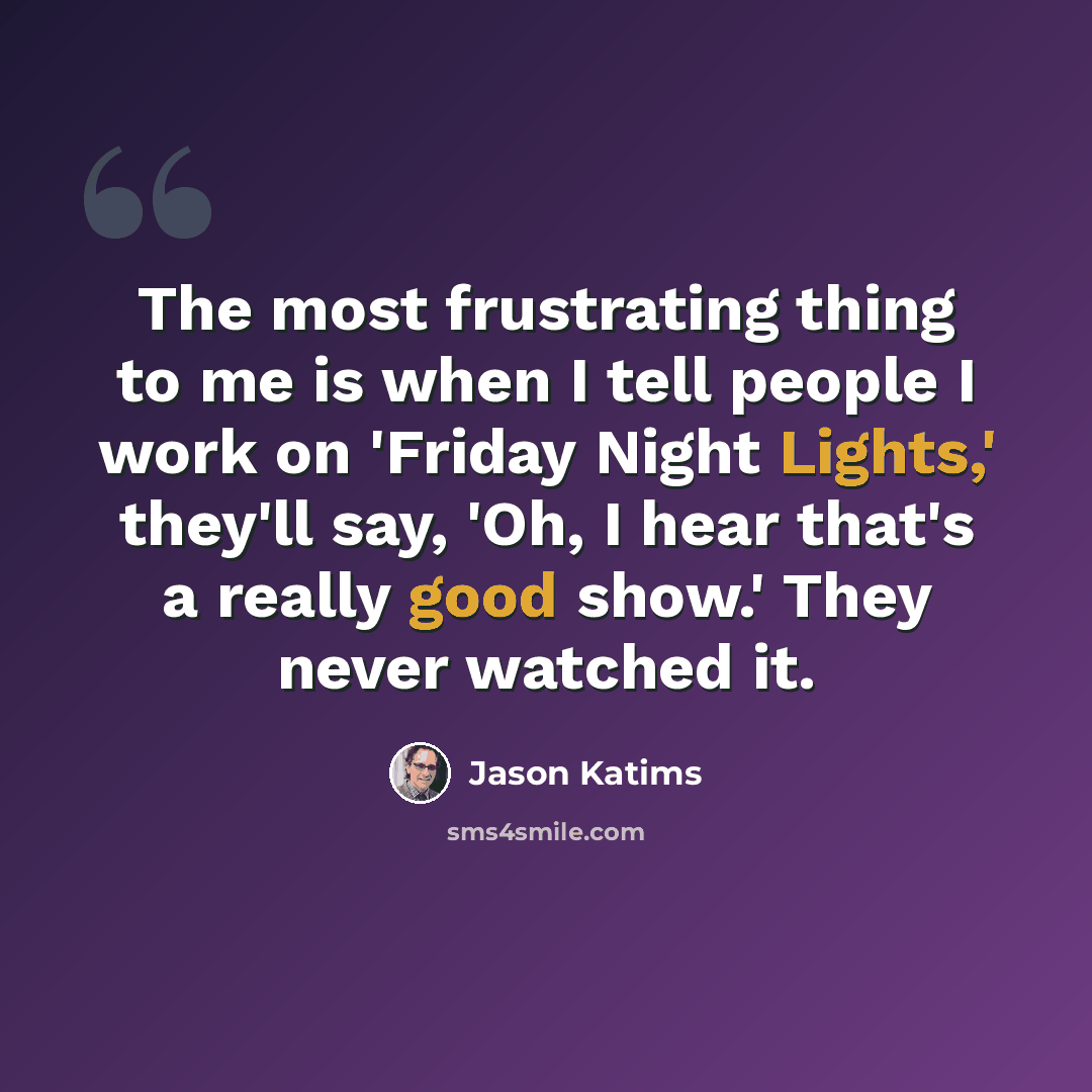 “The most frustrating thing to me is when I tell people I work on 'Friday Night Lights,' they'll say, 'Oh, I hear that's a really good show.' They never watched it.” quote by Jason Katims