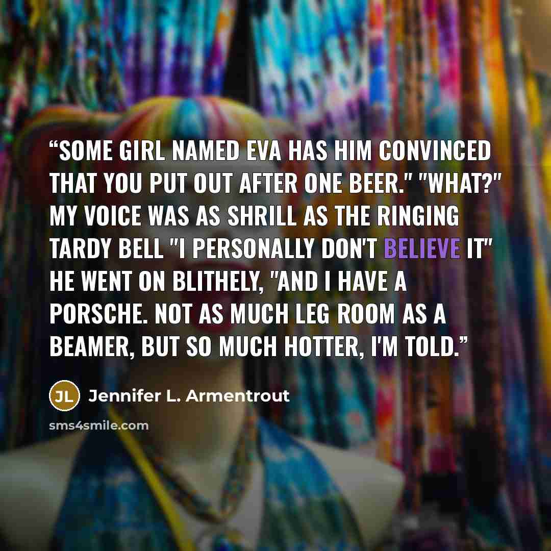 “Some girl named Eva has him convinced that you put out after one beer." "What?" My voice was as shrill as the ringing tardy bell "I personally don't believe it" he went on blithely, "and I have a Porsche. Not as much leg room as a Beamer, but so much hotter, I'm told.” quote by Jennifer L. Armentrout