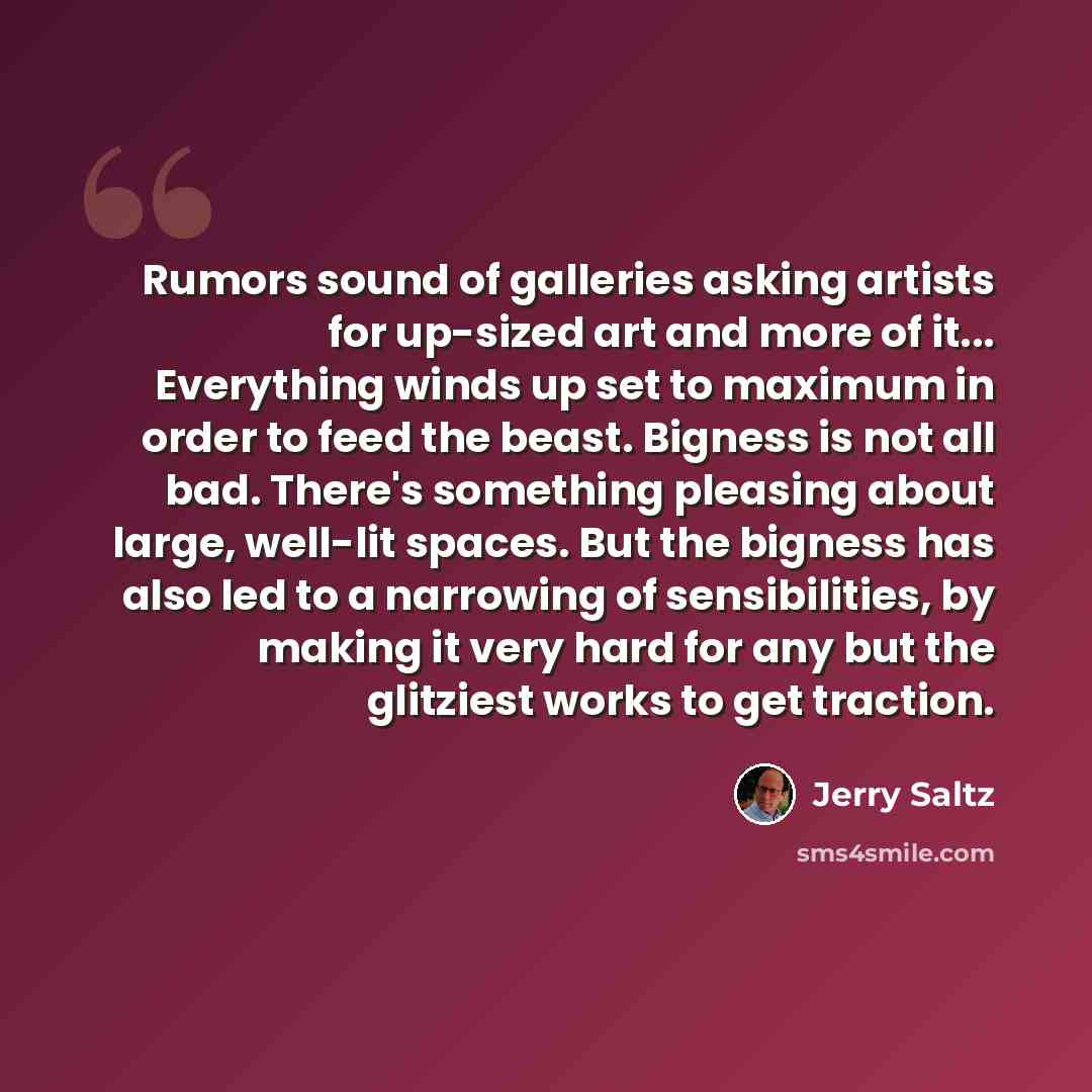 “Rumors sound of galleries asking artists for up-sized art and more of it... Everything winds up set to maximum in order to feed the beast. Bigness is not all bad. There's something pleasing about large, well-lit spaces. But the bigness has also led to a narrowing of sensibilities, by making it…” quote by Jerry Saltz