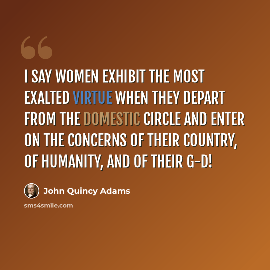 “I say women exhibit the most exalted virtue when they depart from the domestic circle and enter on the concerns of their country, of humanity, and of their G-d!” quote by John Quincy Adams