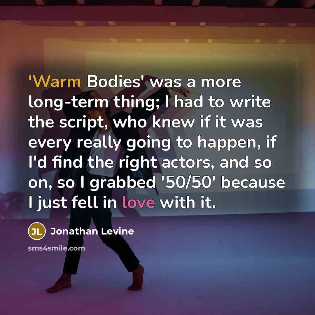 “'Warm Bodies' was a more long-term thing; I had to write the script, who knew if it was every really going to happen, if I'd find the right actors, and so on, so I grabbed '50/50' because I just fell in love with it.” quote by Jonathan Levine