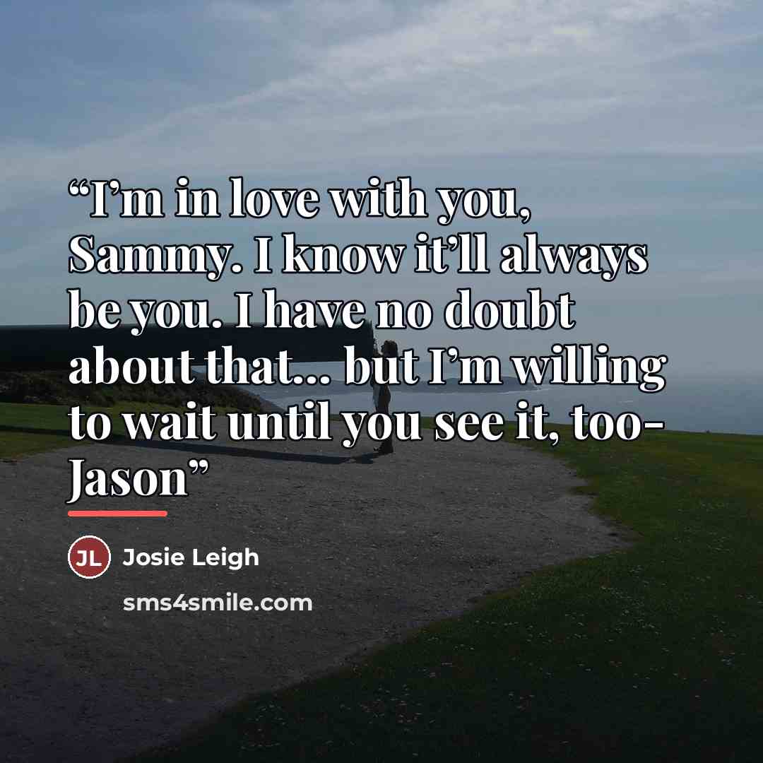 “I’m in love with you, Sammy. I know it’ll always be you. I have no doubt about that… but I’m willing to wait until you see it, too- Jason” quote by Josie Leigh