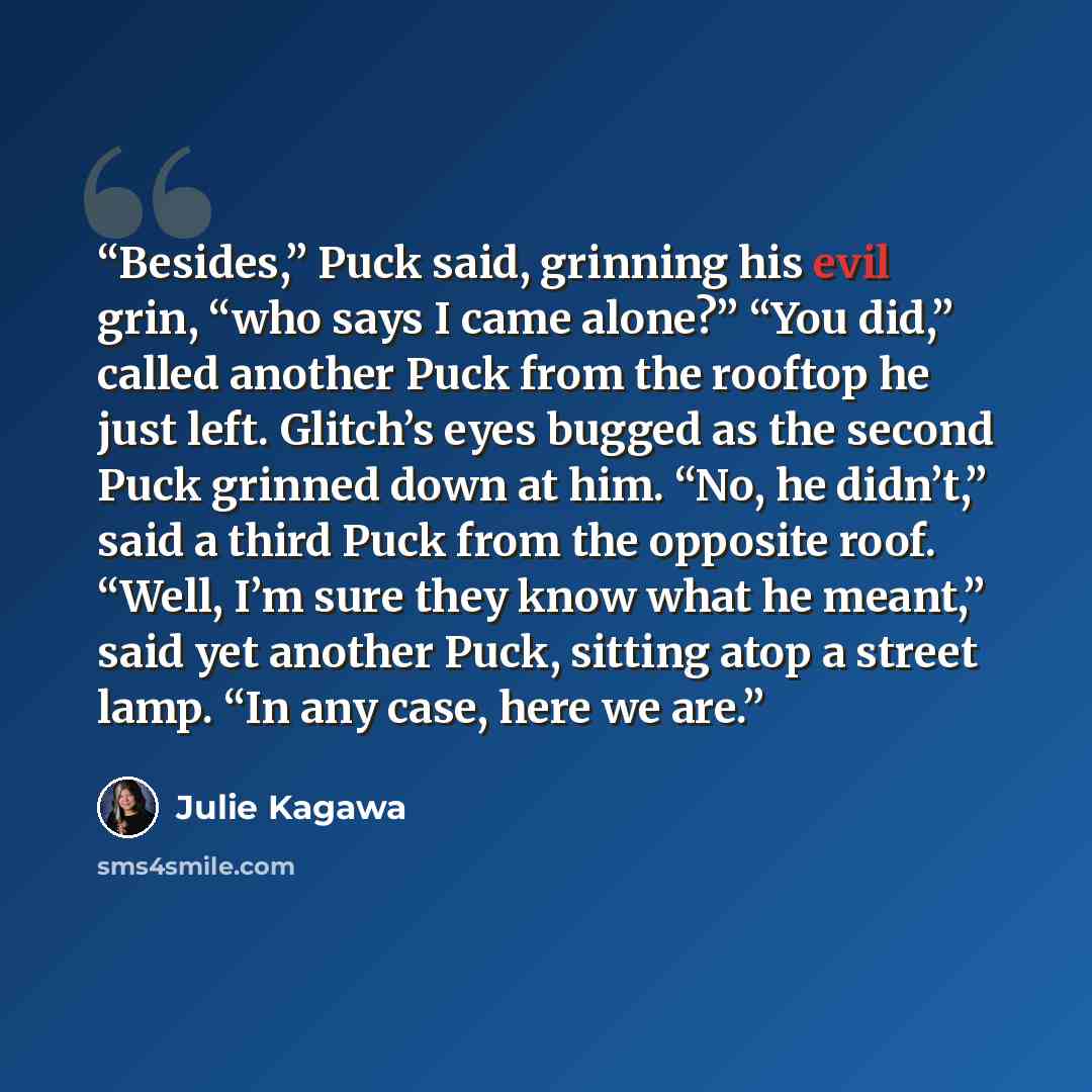 “Besides,” Puck said, grinning his evil grin, “who says I came alone?” “You did,” called another Puck from the rooftop he just left. Glitch’s eyes bugged as the second Puck grinned down at him. “No, he didn’t,” said a third Puck from the opposite roof. “Well, I’m sure they know what he meant,” said…” quote by Julie Kagawa