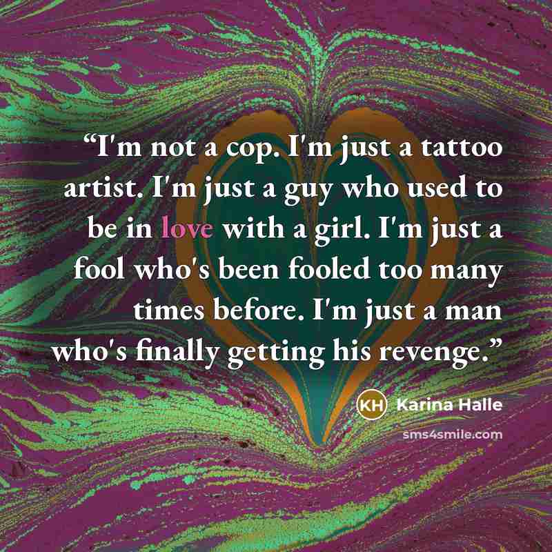 “I'm not a cop. I'm just a tattoo artist. I'm just a guy who used to be in love with a girl. I'm just a fool who's been fooled too many times before. I'm just a man who's finally getting his revenge.” quote by Karina Halle