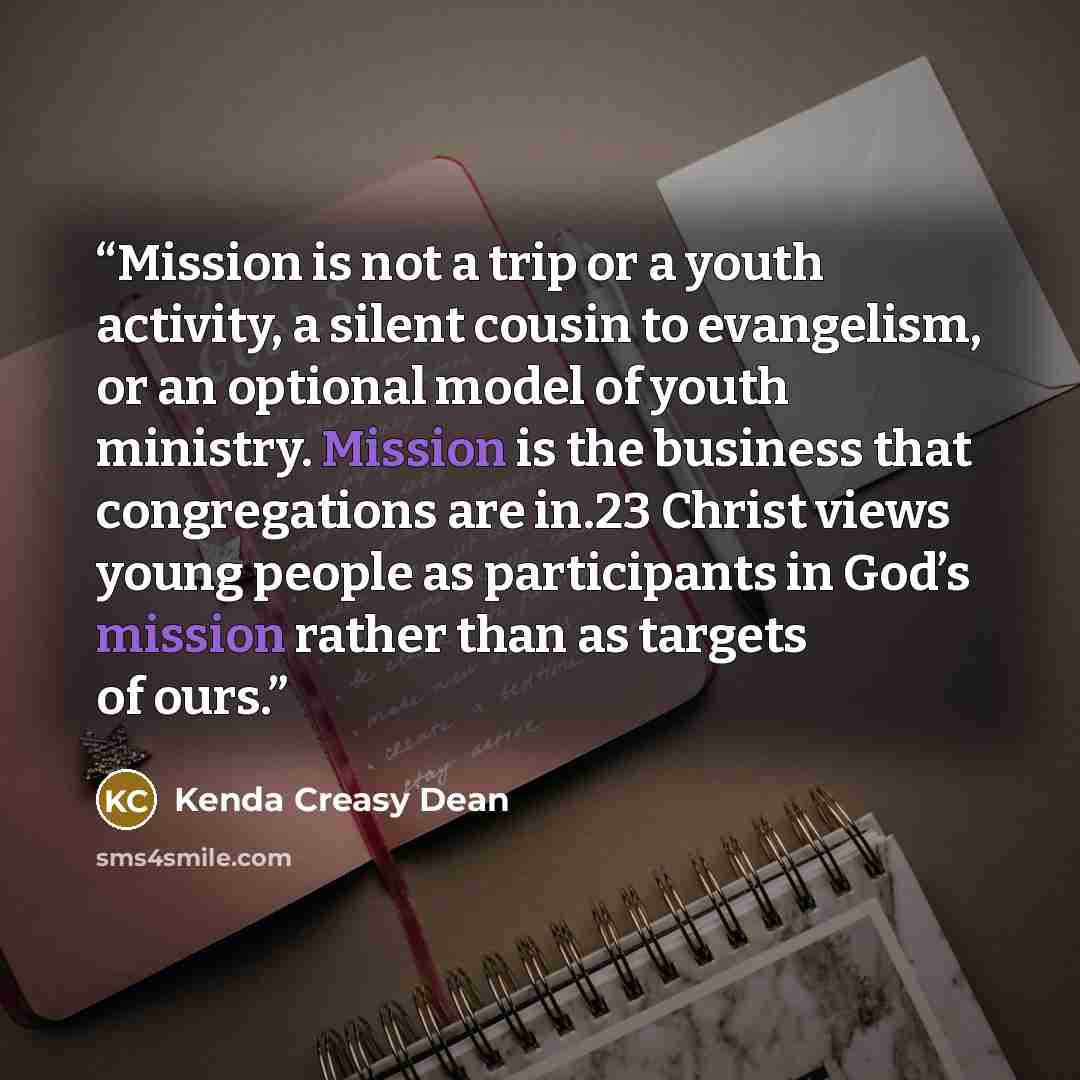 “Mission is not a trip or a youth activity, a silent cousin to evangelism, or an optional model of youth ministry. Mission is the business that congregations are in.23 Christ views young people as participants in God’s mission rather than as targets of ours.” quote by Kenda Creasy Dean