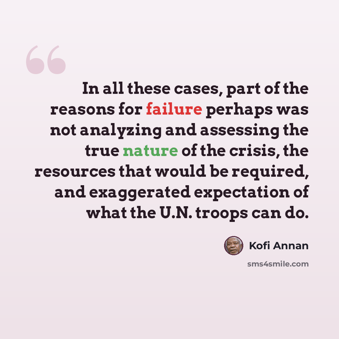 “In all these cases, part of the reasons for failure perhaps was not analyzing and assessing the true nature of the crisis, the resources that would be required, and exaggerated expectation of what the U.N. troops can do.” quote by Kofi Annan