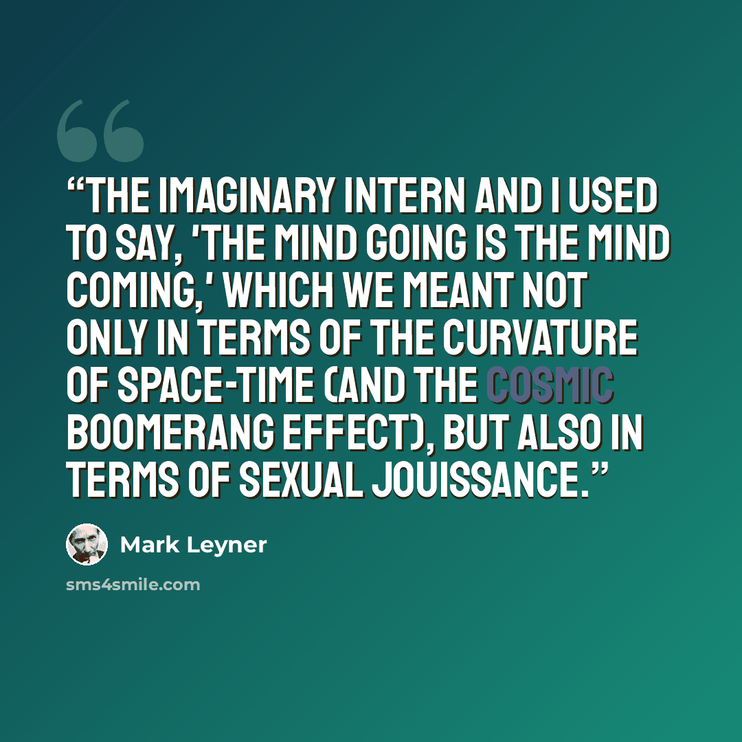 “The Imaginary Intern and I used to say, 'The mind going is the mind coming,' which we meant not only in terms of the curvature of space-time (and the cosmic boomerang effect), but also in terms of sexual jouissance.” quote by Mark Leyner