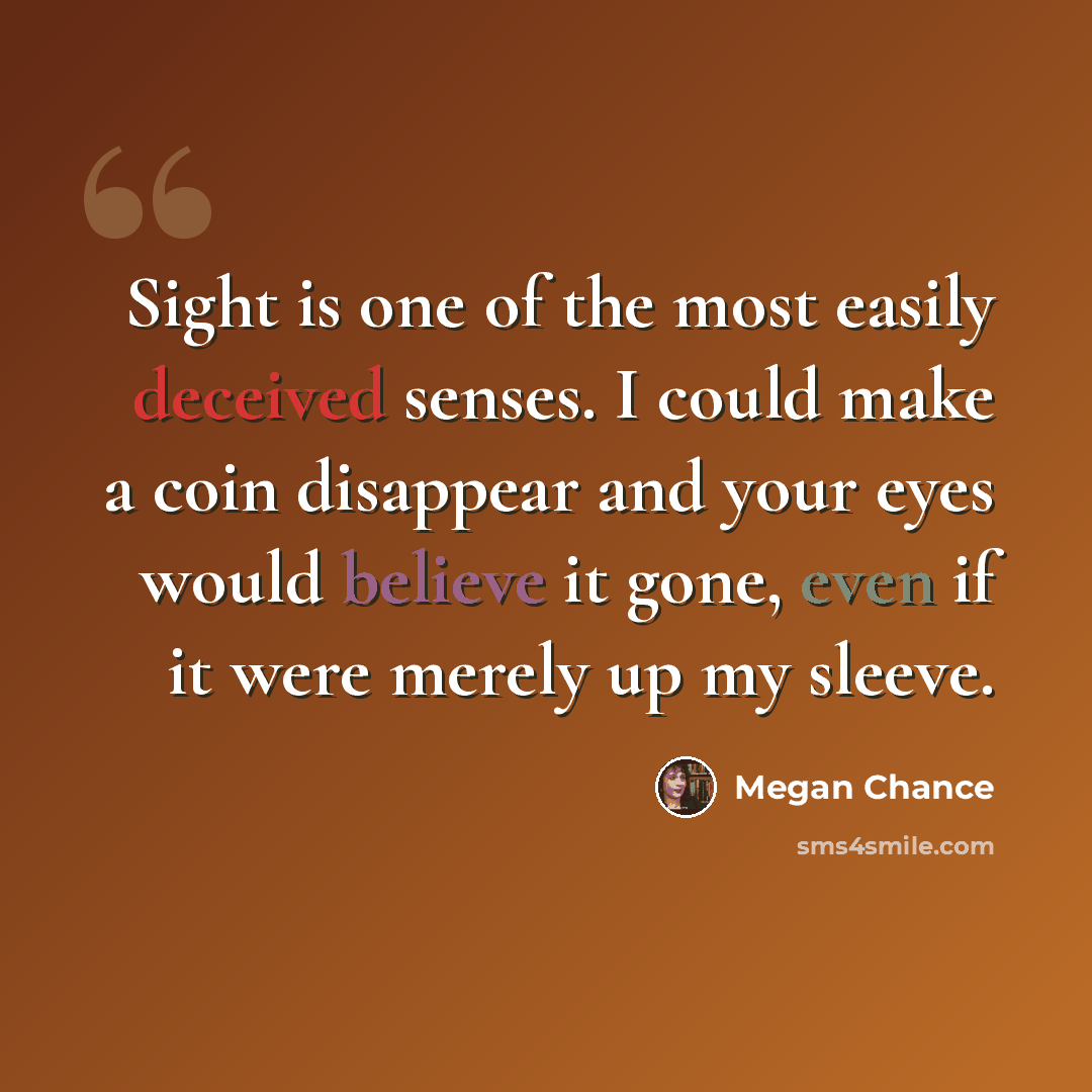 “Sight is one of the most easily deceived senses. I could make a coin disappear and your eyes would believe it gone, even if it were merely up my sleeve.” quote by Megan Chance