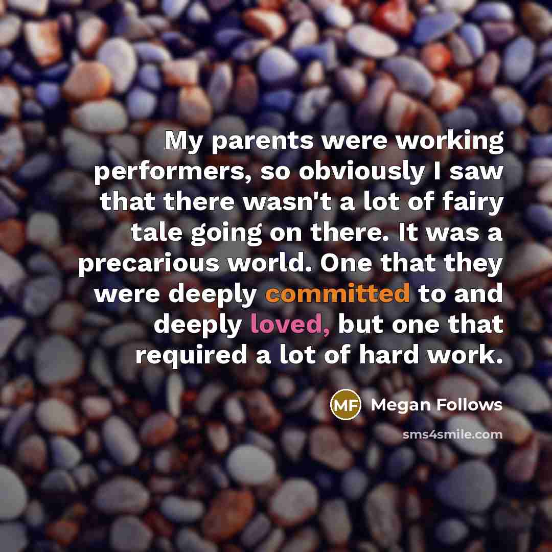 “My parents were working performers, so obviously I saw that there wasn't a lot of fairy tale going on there. It was a precarious world. One that they were deeply committed to and deeply loved, but one that required a lot of hard work.” quote by Megan Follows