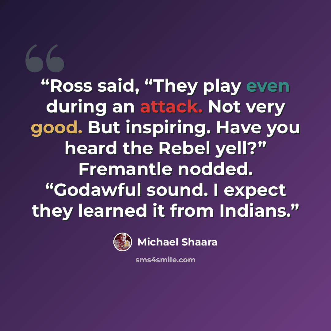 “Ross said, “They play even during an attack. Not very good. But inspiring. Have you heard the Rebel yell?” Fremantle nodded. “Godawful sound. I expect they learned it from Indians.” quote by Michael Shaara