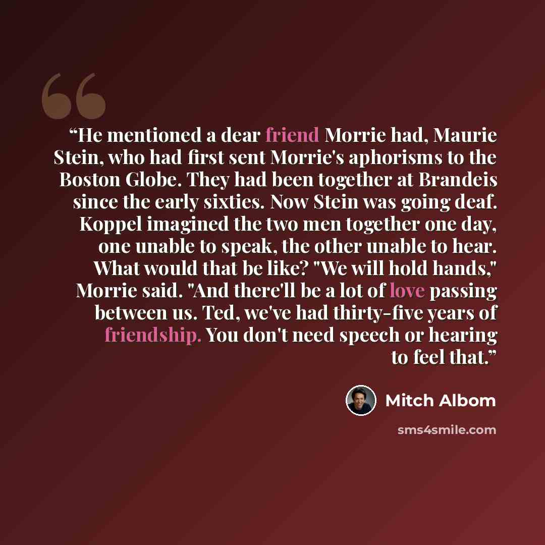“He mentioned a dear friend Morrie had, Maurie Stein, who had first sent Morrie's aphorisms to the Boston Globe. They had been together at Brandeis since the early sixties. Now Stein was going deaf. Koppel imagined the two men together one day, one unable to speak, the other unable to hear. What…” quote by Mitch Albom
