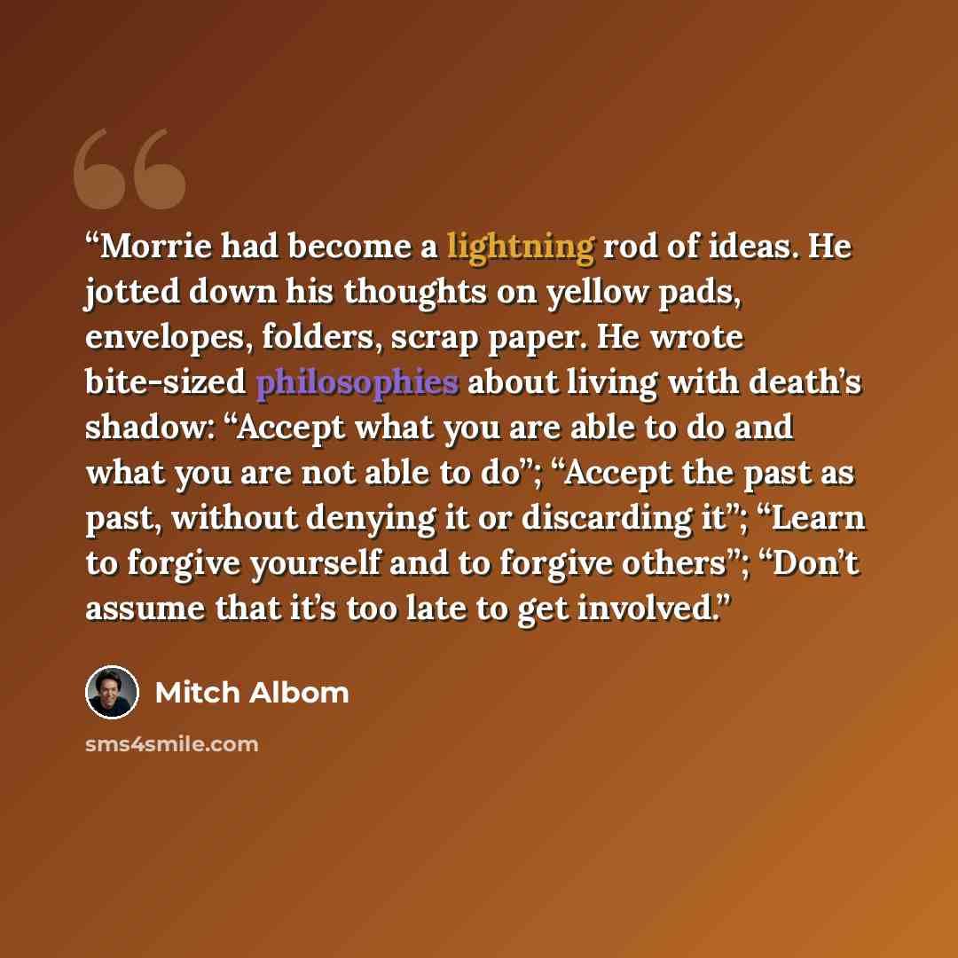 “Morrie had become a lightning rod of ideas. He jotted down his thoughts on yellow pads, envelopes, folders, scrap paper. He wrote bite-sized philosophies about living with death’s shadow: “Accept what you are able to do and what you are not able to do”; “Accept the past as past, without denying it…” quote by Mitch Albom