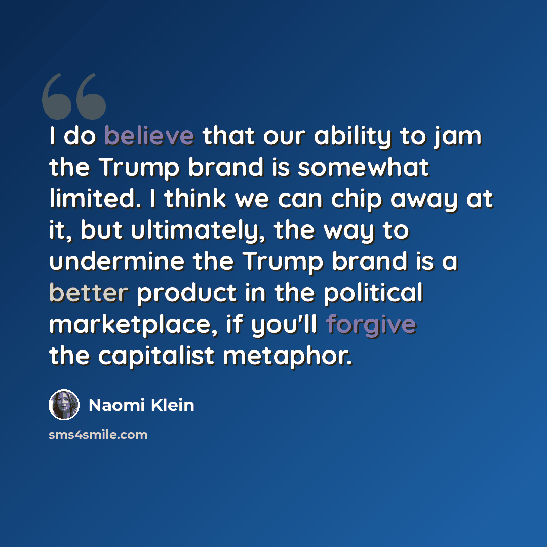 “I do believe that our ability to jam the Trump brand is somewhat limited. I think we can chip away at it, but ultimately, the way to undermine the Trump brand is a better product in the political marketplace, if you'll forgive the capitalist metaphor.” quote by Naomi Klein