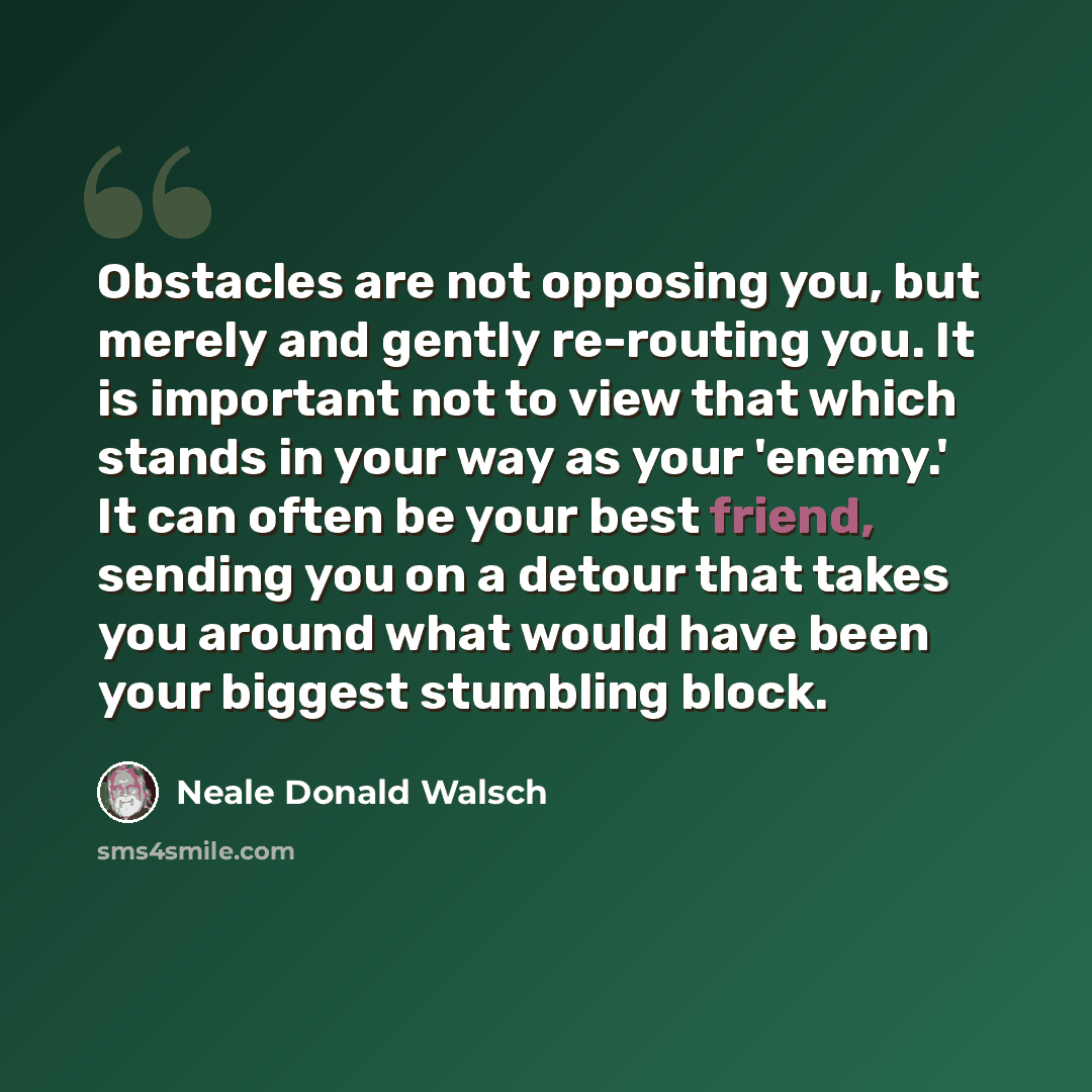 “Obstacles are not opposing you, but merely and gently re-routing you. It is important not to view that which stands in your way as your 'enemy.' It can often be your best friend, sending you on a detour that takes you around what would have been your biggest stumbling block.” quote by Neale Donald Walsch