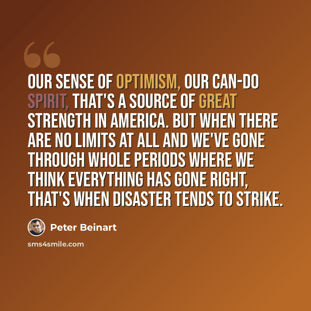 “Our sense of optimism, our can-do spirit, that's a source of great strength in America. But when there are no limits at all and we've gone through whole periods where we think everything has gone right, that's when disaster tends to strike.” quote by Peter Beinart