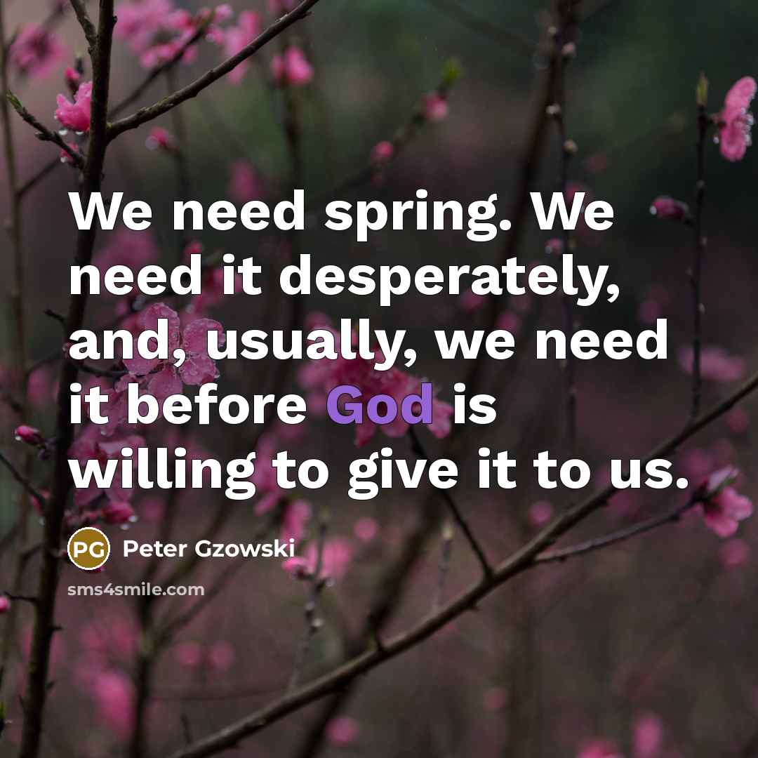 “We need spring. We need it desperately, and, usually, we need it before God is willing to give it to us.” quote by Peter Gzowski