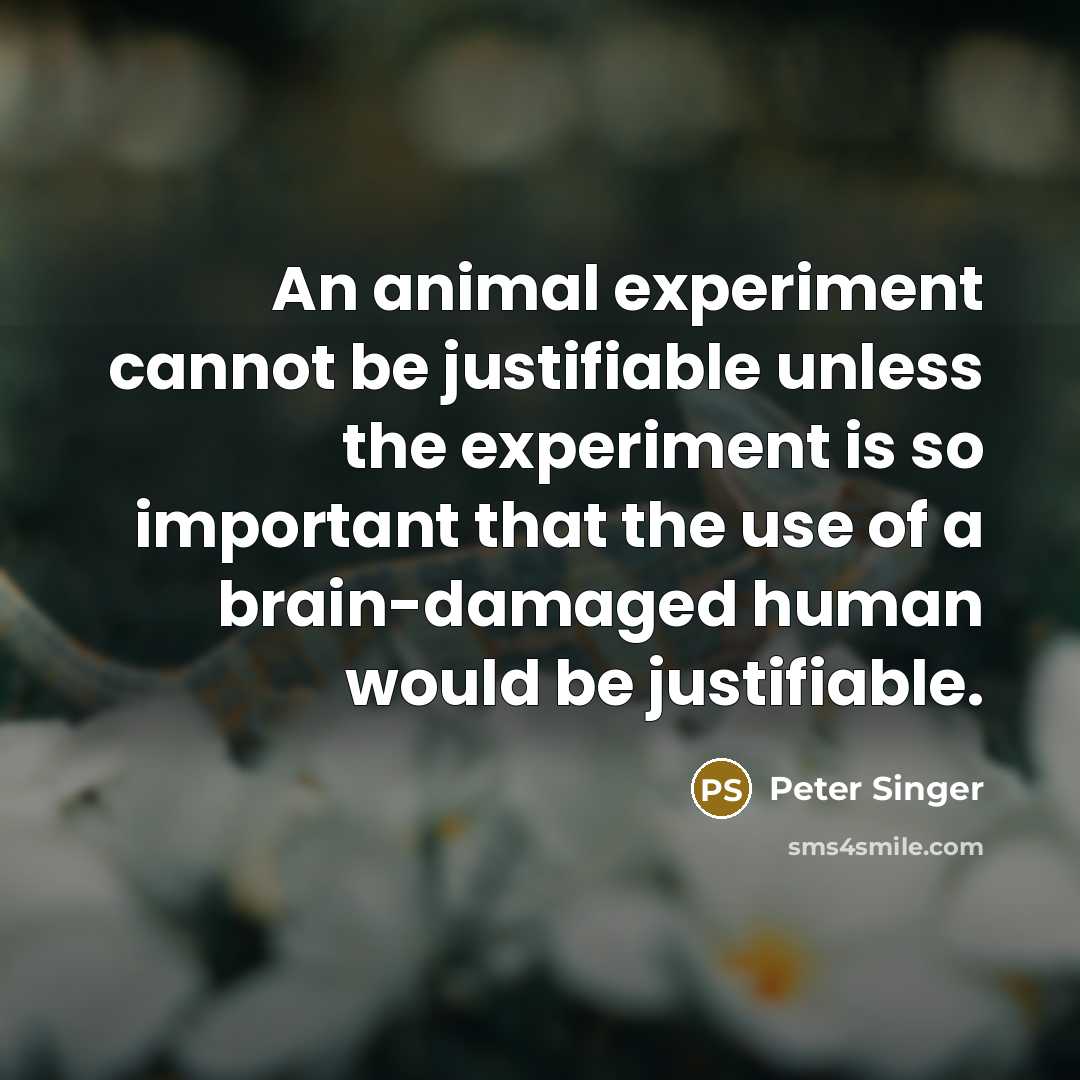“An animal experiment cannot be justifiable unless the experiment is so important that the use of a brain-damaged human would be justifiable.” quote by Peter Singer