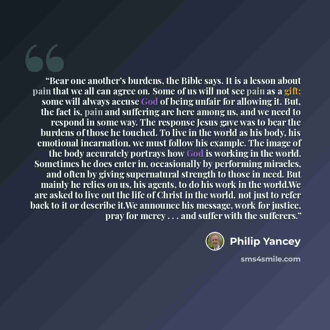 “Bear one another’s burdens, the Bible says. It is a lesson about pain that we all can agree on. Some of us will not see pain as a gift; some will always accuse God of being unfair for allowing it. But, the fact is, pain and suffering are here among us, and we need to respond in some way. The…” quote by Philip Yancey