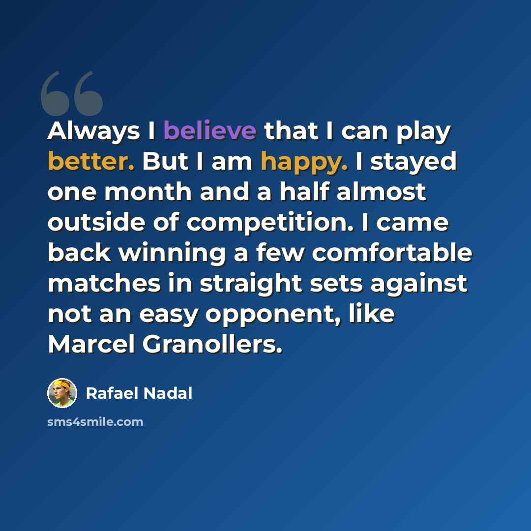 “Always I believe that I can play better. But I am happy. I stayed one month and a half almost outside of competition. I came back winning a few comfortable matches in straight sets against not an easy opponent, like Marcel Granollers.” quote by Rafael Nadal