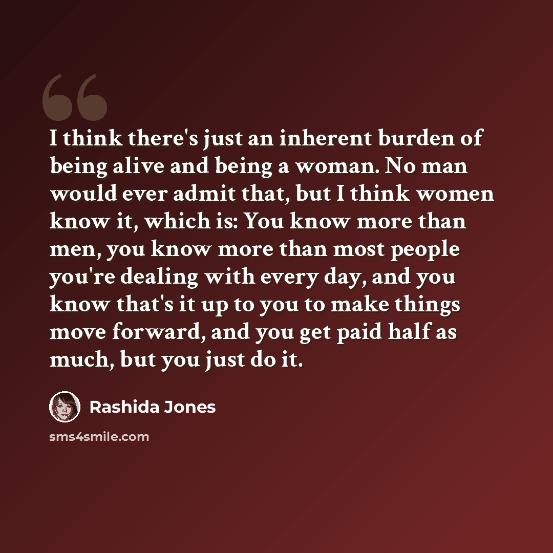 “I think there's just an inherent burden of being alive and being a woman. No man would ever admit that, but I think women know it, which is: You know more than men, you know more than most people you're dealing with every day, and you know that's it up to you to make things move forward, and you…” quote by Rashida Jones