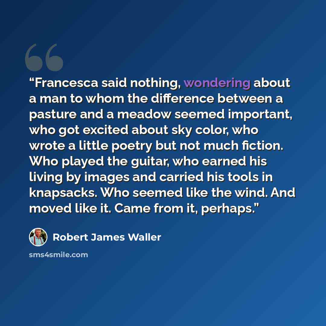 “Francesca said nothing, wondering about a man to whom the difference between a pasture and a meadow seemed important, who got excited about sky color, who wrote a little poetry but not much fiction. Who played the guitar, who earned his living by images and carried his tools in knapsacks. Who…” quote by Robert James Waller