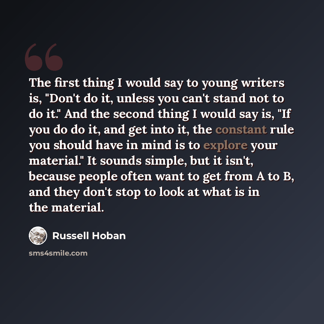 “The first thing I would say to young writers is, "Don't do it, unless you can't stand not to do it." And the second thing I would say is, "If you do do it, and get into it, the constant rule you should have in mind is to explore your material." It sounds simple, but it isn't, because people often…” quote by Russell Hoban
