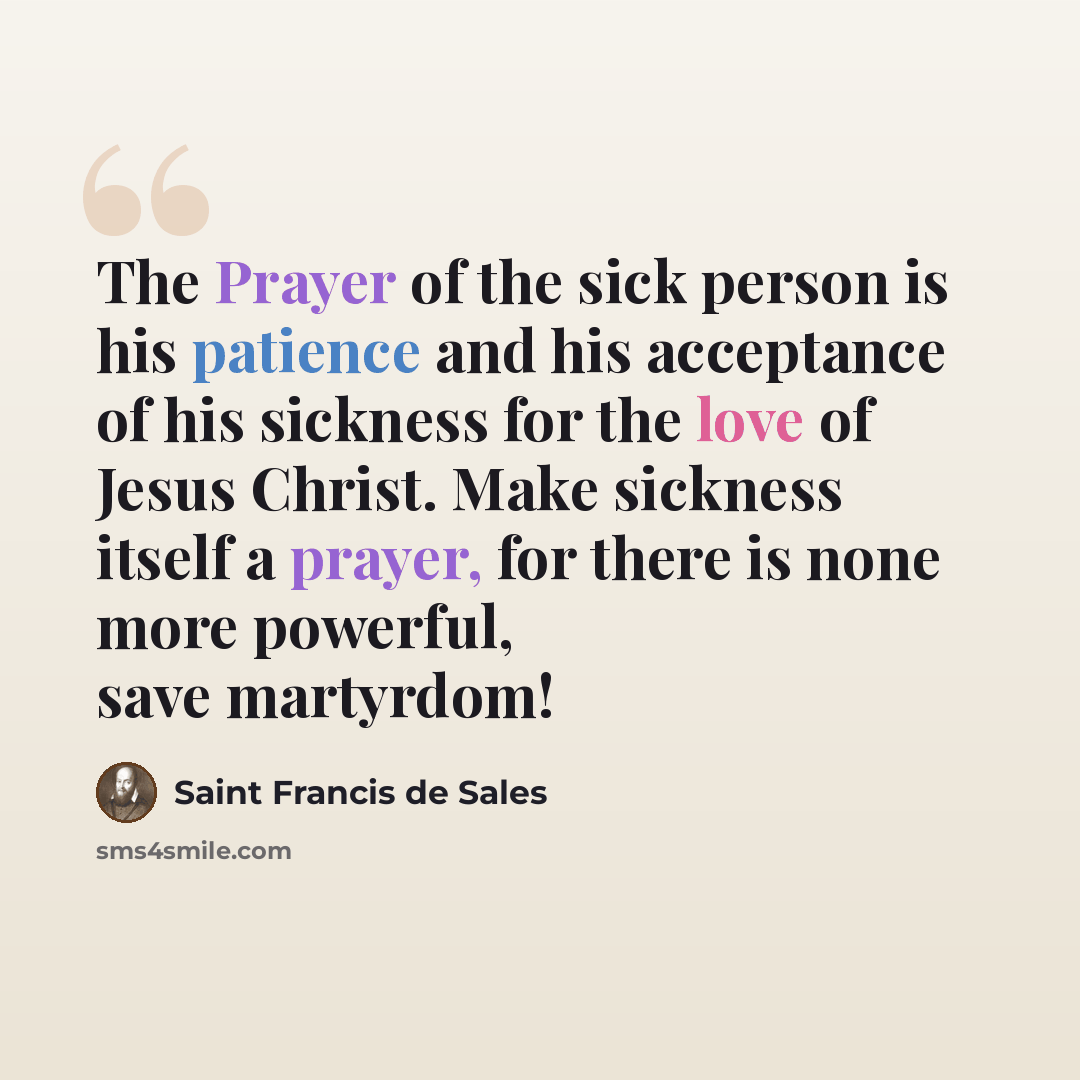 “The Prayer of the sick person is his patience and his acceptance of his sickness for the love of Jesus Christ. Make sickness itself a prayer, for there is none more powerful, save martyrdom!” quote by Saint Francis de Sales