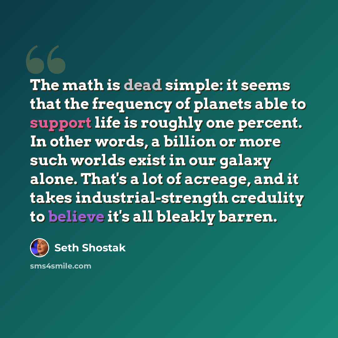 “The math is dead simple: it seems that the frequency of planets able to support life is roughly one percent. In other words, a billion or more such worlds exist in our galaxy alone. That's a lot of acreage, and it takes industrial-strength credulity to believe it's all bleakly barren.” quote by Seth Shostak