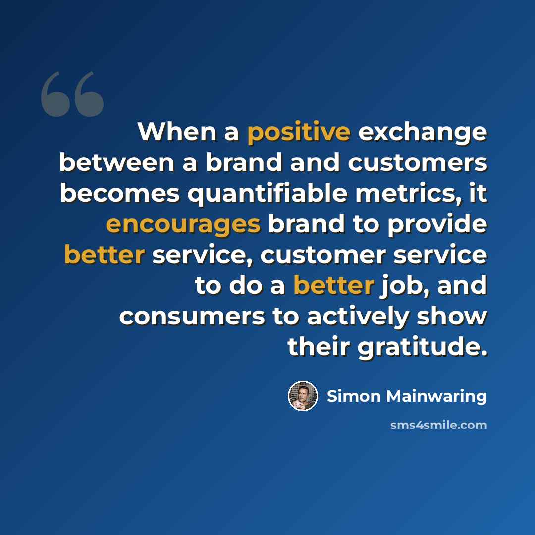 “When a positive exchange between a brand and customers becomes quantifiable metrics, it encourages brand to provide better service, customer service to do a better job, and consumers to actively show their gratitude.” quote by Simon Mainwaring