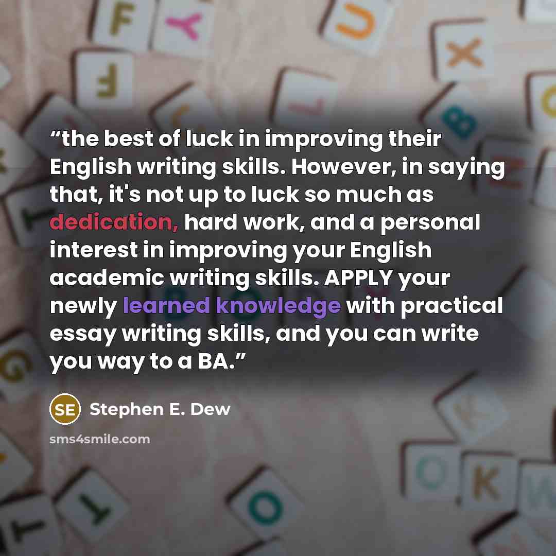 “the best of luck in improving their English writing skills. However, in saying that, it's not up to luck so much as dedication, hard work, and a personal interest in improving your English academic writing skills. APPLY your newly learned knowledge with practical essay writing skills, and you can…” quote by Stephen E. Dew