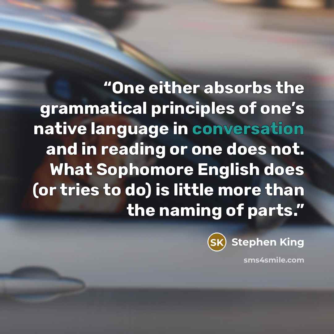 “One either absorbs the grammatical principles of one’s native language in conversation and in reading or one does not. What Sophomore English does (or tries to do) is little more than the naming of parts.” quote by Stephen King