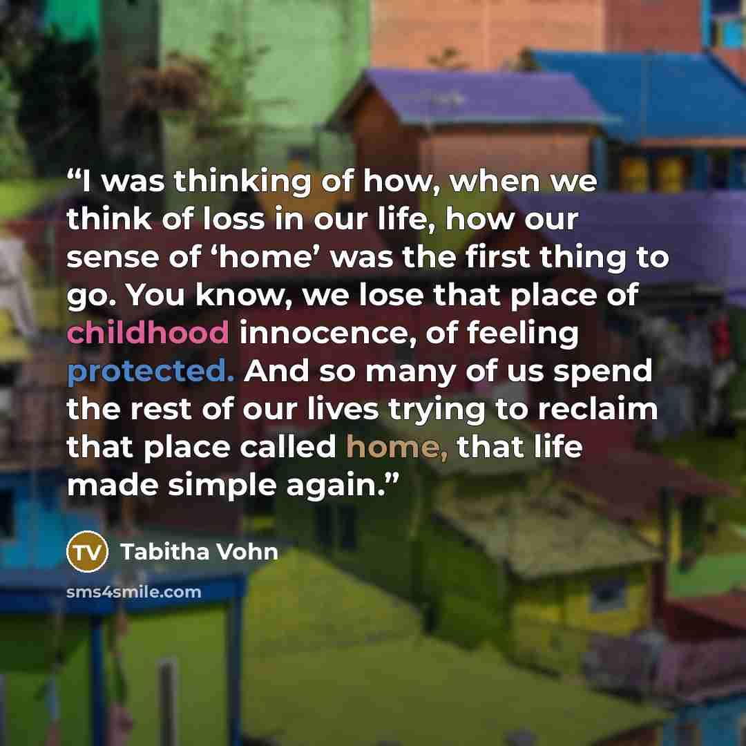 “I was thinking of how, when we think of loss in our life, how our sense of ‘home’ was the first thing to go. You know, we lose that place of childhood innocence, of feeling protected. And so many of us spend the rest of our lives trying to reclaim that place called home, that life made simple again.” quote by Tabitha Vohn