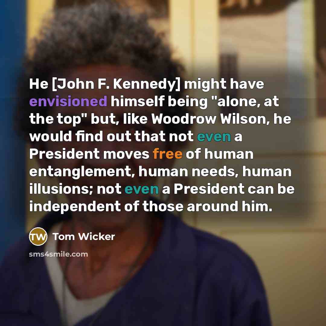 “He [John F. Kennedy] might have envisioned himself being "alone, at the top" but, like Woodrow Wilson, he would find out that not even a President moves free of human entanglement, human needs, human illusions; not even a President can be independent of those around him.” quote by Tom Wicker