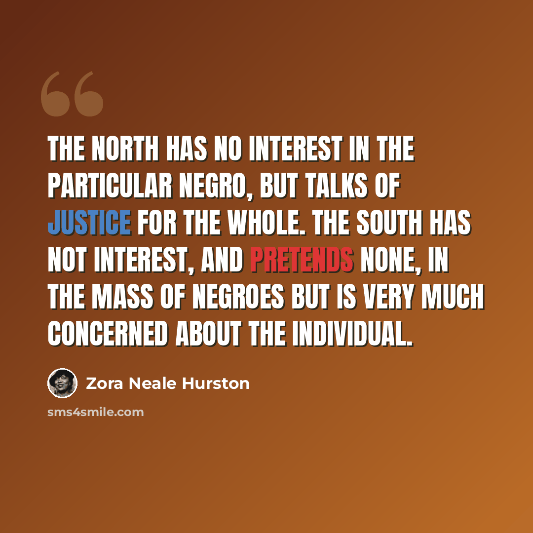 “The North has no interest in the particular Negro, but talks of justice for the whole. The South has not interest, and pretends none, in the mass of Negroes but is very much concerned about the individual.” quote by Zora Neale Hurston