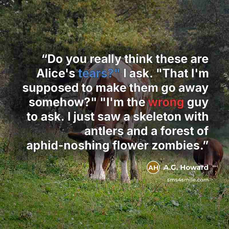“Do you really think these are Alice's tears?" I ask. "That I'm supposed to make them go away somehow?" "I'm the wrong guy to ask. I just saw a skeleton with antlers and a forest of aphid-noshing flower zombies.” quote by A.G. Howard