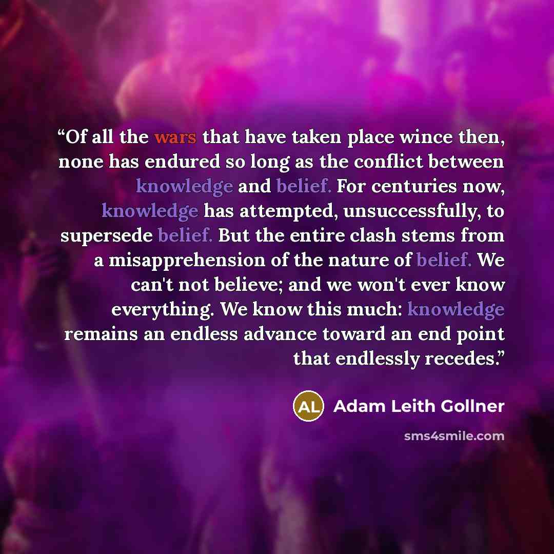 “Of all the wars that have taken place wince then, none has endured so long as the conflict between knowledge and belief. For centuries now, knowledge has attempted, unsuccessfully, to supersede belief. But the entire clash stems from a misapprehension of the nature of belief. We can't not believe…” quote by Adam Leith Gollner