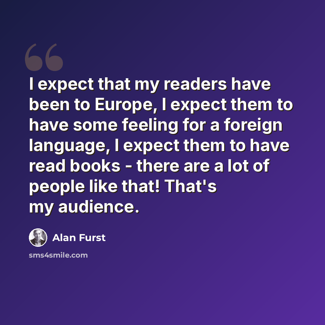 “I expect that my readers have been to Europe, I expect them to have some feeling for a foreign language, I expect them to have read books - there are a lot of people like that! That's my audience.” quote by Alan Furst