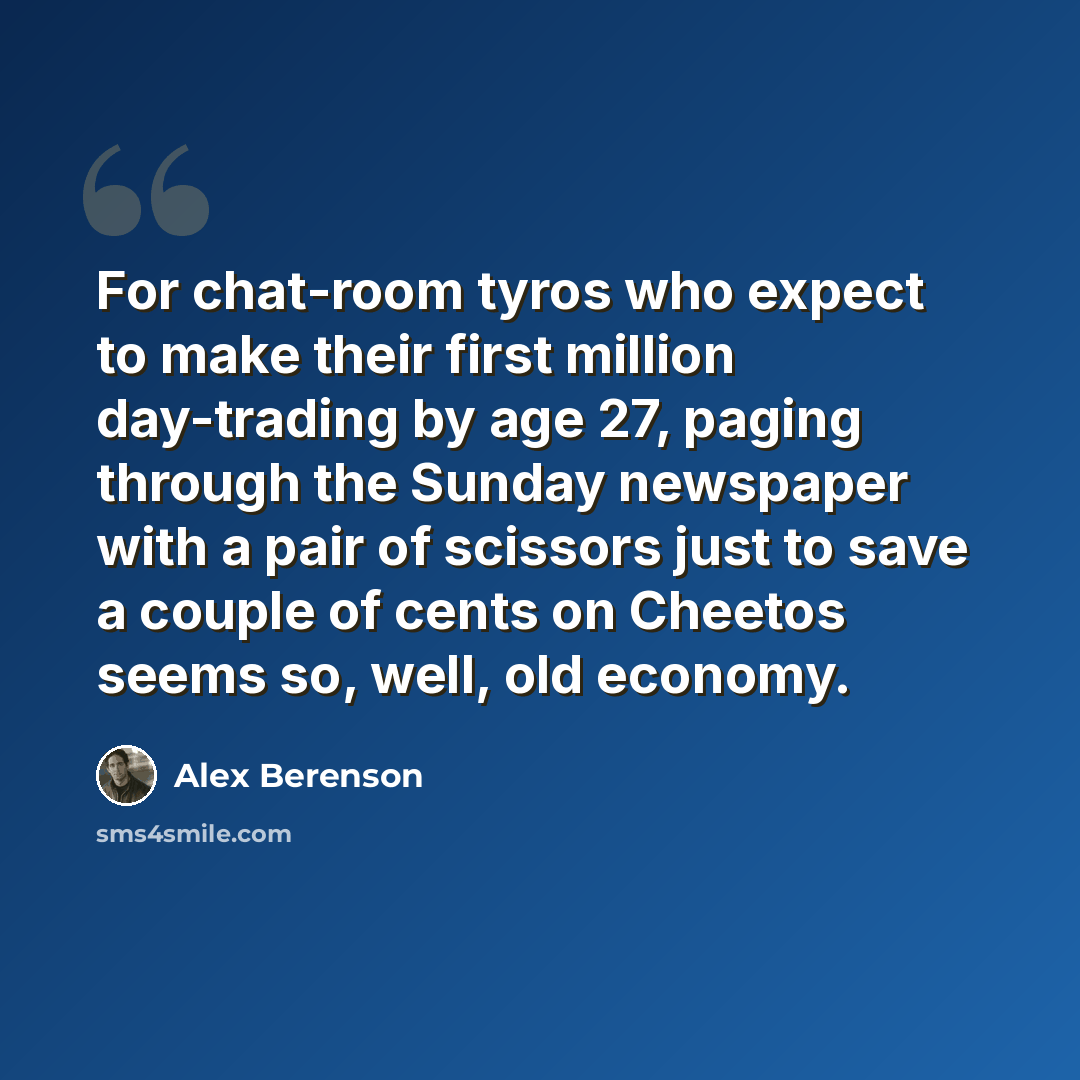 “For chat-room tyros who expect to make their first million day-trading by age 27, paging through the Sunday newspaper with a pair of scissors just to save a couple of cents on Cheetos seems so, well, old economy.” quote by Alex Berenson