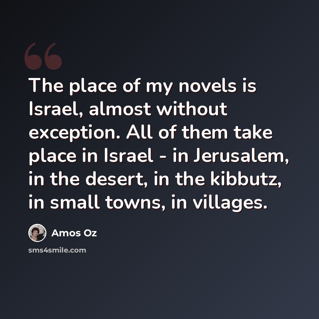 “The place of my novels is Israel, almost without exception. All of them take place in Israel - in Jerusalem, in the desert, in the kibbutz, in small towns, in villages.” quote by Amos Oz