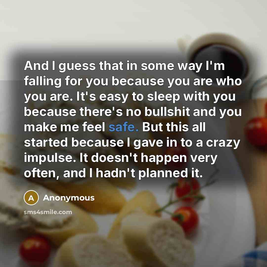 “And I guess that in some way I'm falling for you because you are who you are. It's easy to sleep with you because there's no bullshit and you make me feel safe. But this all started because I gave in to a crazy impulse. It doesn't happen very often, and I hadn't planned it.” quote by Anonymous