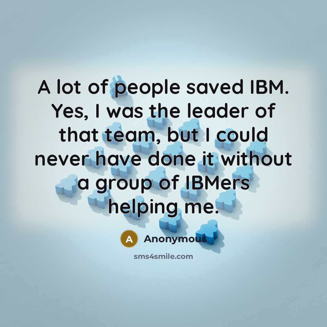 “A lot of people saved IBM. Yes, I was the leader of that team, but I could never have done it without a group of IBMers helping me.” quote by Anonymous