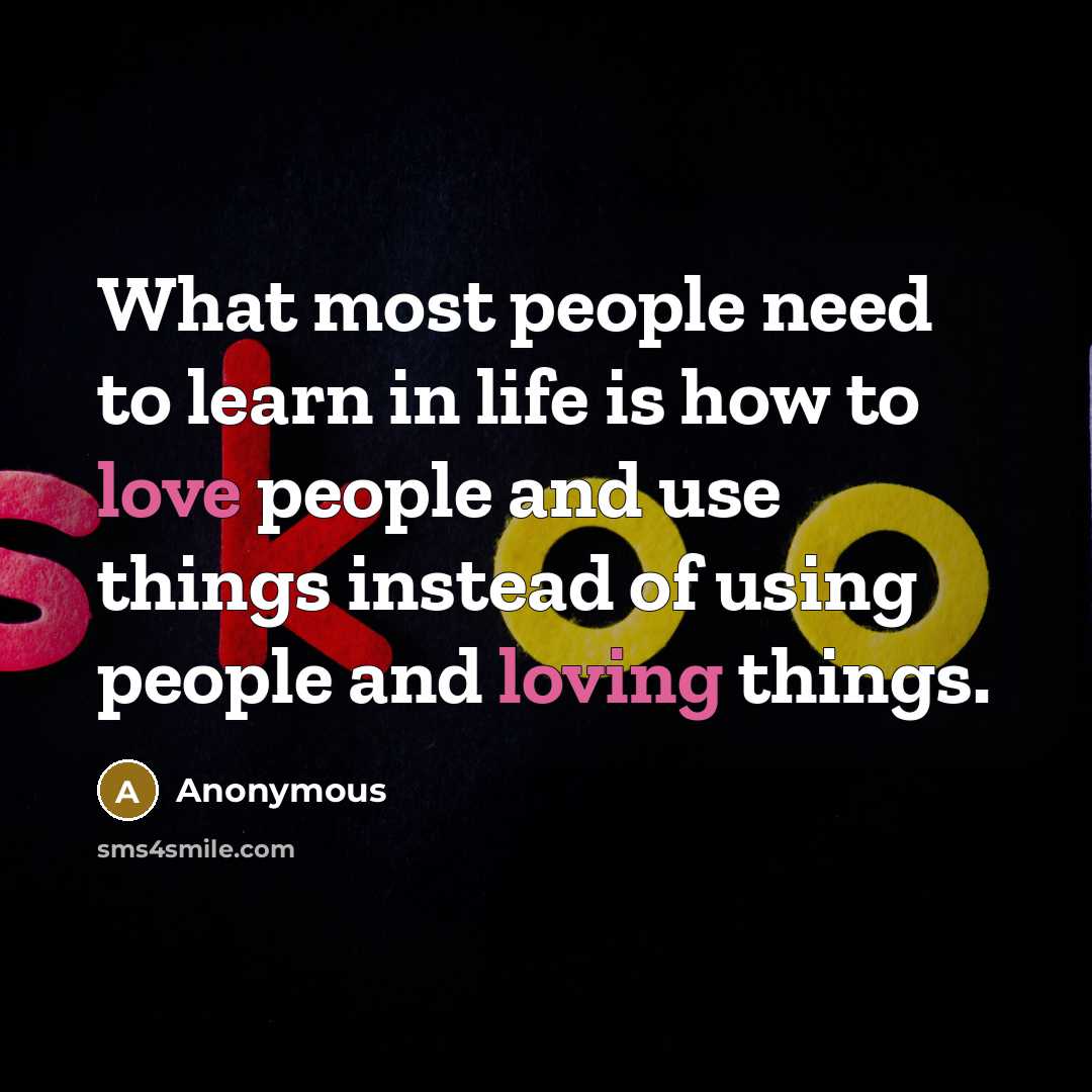 “What most people need to learn in life is how to love people and use things instead of using people and loving things.” quote by Anonymous