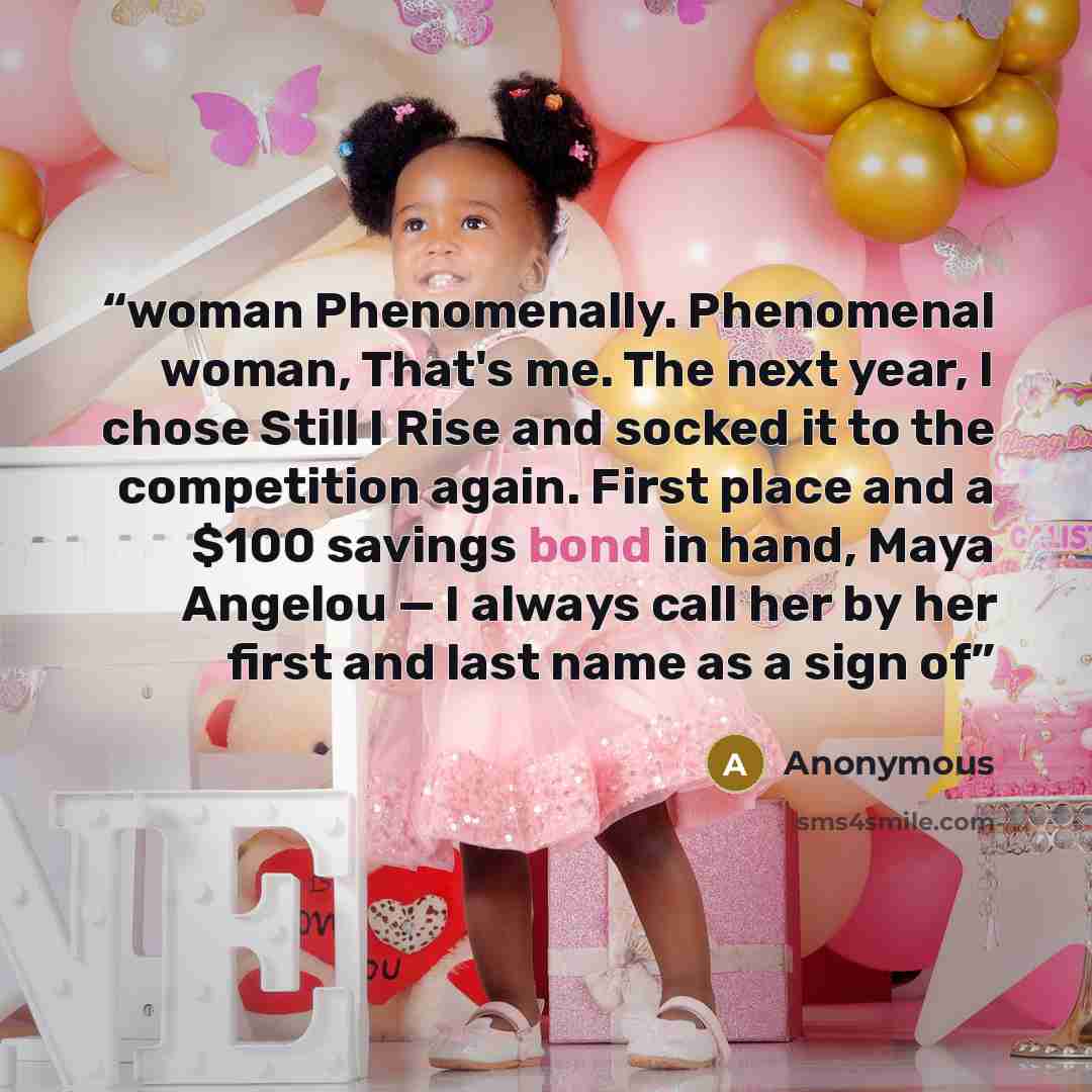 “woman Phenomenally. Phenomenal woman, That's me. The next year, I chose Still I Rise and socked it to the competition again. First place and a $100 savings bond in hand, Maya Angelou — I always call her by her first and last name as a sign of” quote by Anonymous