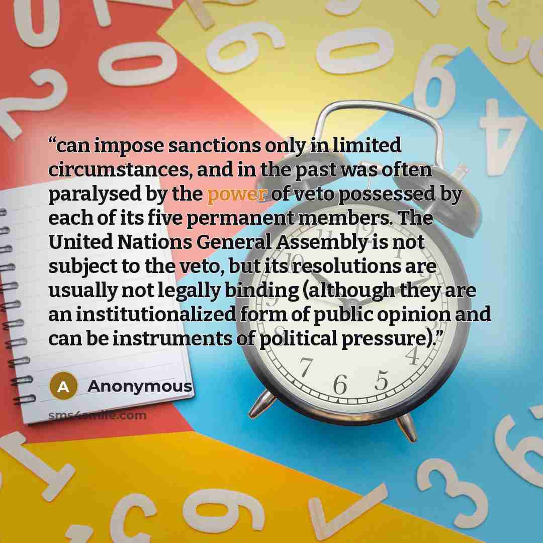 “can impose sanctions only in limited circumstances, and in the past was often paralysed by the power of veto possessed by each of its five permanent members. The United Nations General Assembly is not subject to the veto, but its resolutions are usually not legally binding (although they are an…” quote by Anonymous